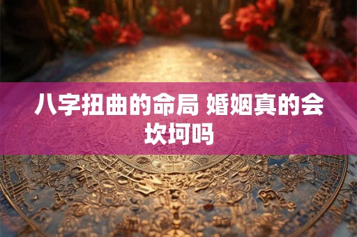 八字扭曲的命局 婚姻真的会坎坷吗 八字扭曲的命局 婚姻真的会坎坷吗