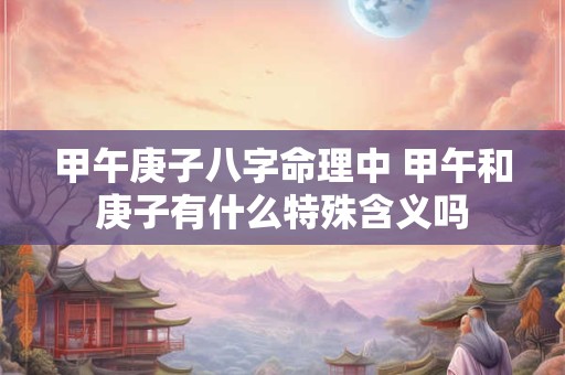 甲午庚子八字命理中 甲午和庚子有什么特殊含义吗 甲午庚子八字命理中 甲午和庚子有什么特殊含义吗