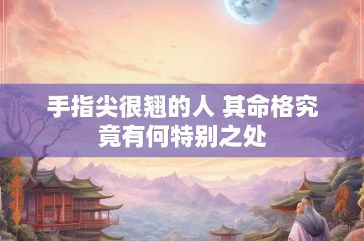 手指尖很翘的人 其命格究竟有何特别之处