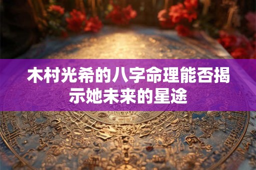木村光希的八字命理能否揭示她未来的星途 木村光希的八字命理能否揭示她未来的星途