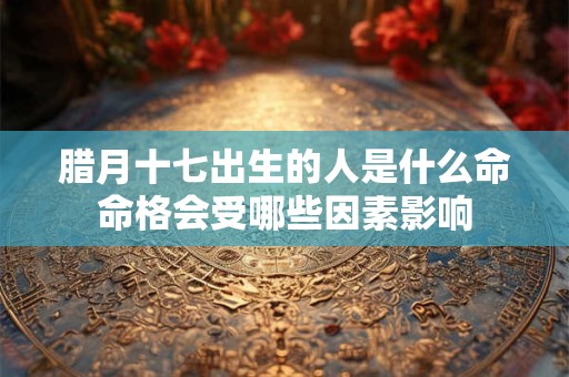 腊月十七出生的人是什么命命格会受哪些因素影响