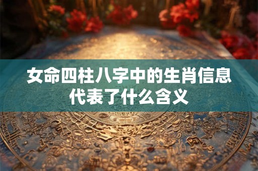 女命四柱八字中的生肖信息代表了什么含义