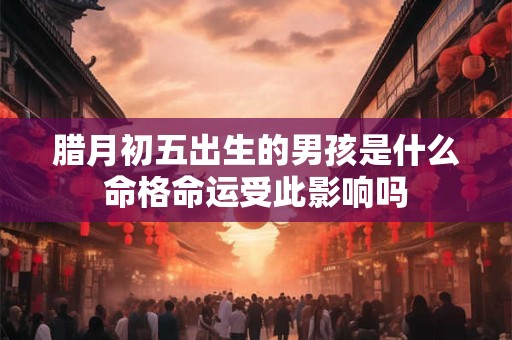 腊月初五出生的男孩是什么命格命运受此影响吗