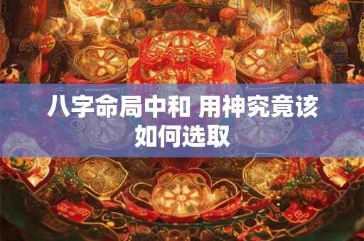 八字命局中和 用神究竟该如何选取