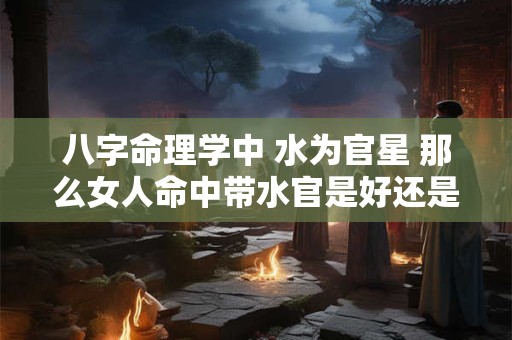 八字命理学中 水为官星 那么女人命中带水官是好还是不好呢