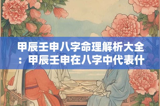甲辰壬申八字命理解析大全:甲辰壬申在八字中代表什么意义 甲辰壬申八字命理解析大全:甲辰壬申在八字中代表什么意义