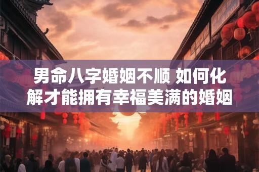 男命八字婚姻不顺 如何化解才能拥有幸福美满的婚姻