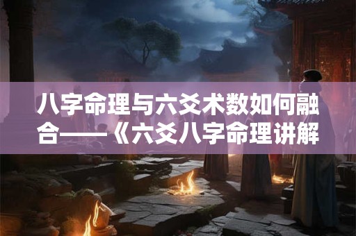 八字命理与六爻术数如何融合——《六爻八字命理讲解大全书》的秘密