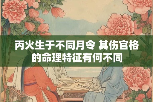 丙火生于不同月令 其伤官格的命理特征有何不同 丙火生于不同月令 其伤官格的命理特征有何不同