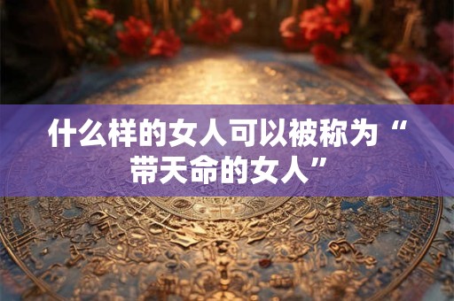 什么样的女人可以被称为“带天命的女人” 什么样的女人可以被称为“带天命的女人”