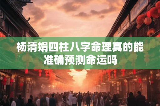 杨清娟四柱八字命理真的能准确预测命运吗 杨清娟四柱八字命理真的能准确预测命运吗