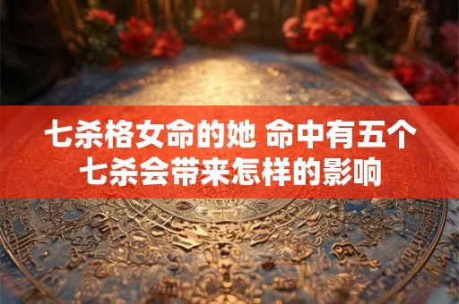 七杀格女命的她 命中有五个七杀会带来怎样的影响