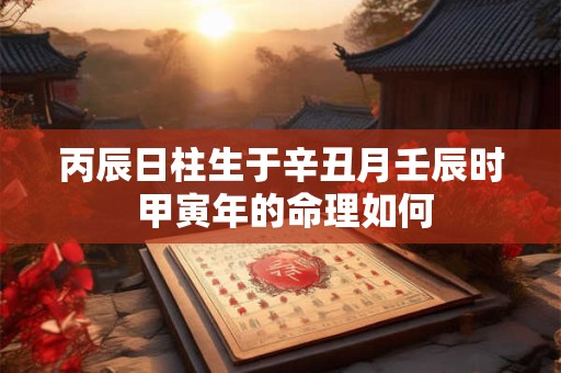 丙辰日柱生于辛丑月壬辰时 甲寅年的命理如何 丙辰日柱生于辛丑月壬辰时 甲寅年的命理如何