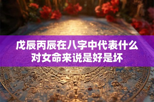 戊辰丙辰在八字中代表什么对女命来说是好是坏