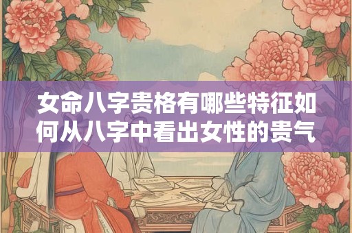 女命八字贵格有哪些特征如何从八字中看出女性的贵气