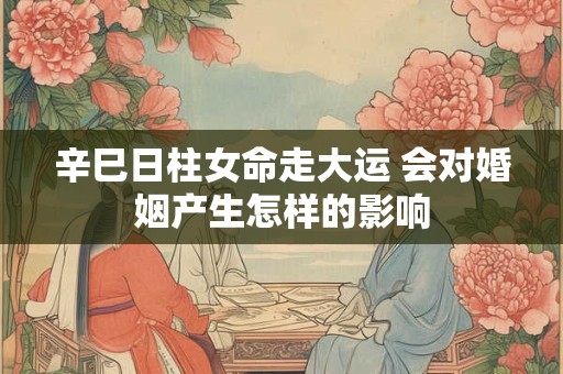 辛巳日柱女命走大运 会对婚姻产生怎样的影响