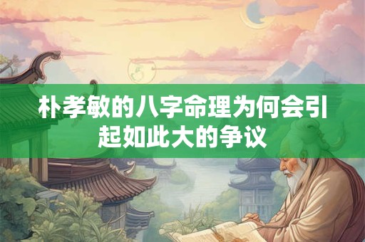 朴孝敏的八字命理为何会引起如此大的争议