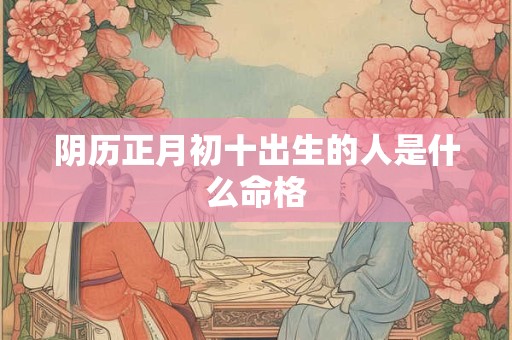 阴历正月初十出生的人是什么命格 阴历正月初十出生的人是什么命格