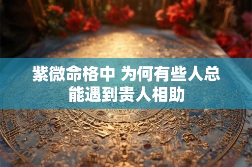 紫微命格中 为何有些人总能遇到贵人相助