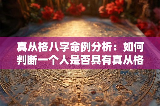 真从格八字命例分析：如何判断一个人是否具有真从格的特征
