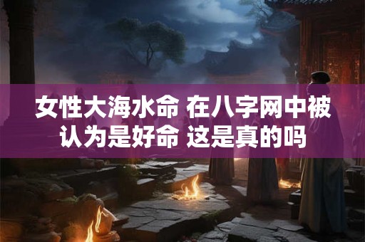女性大海水命 在八字网中被认为是好命 这是真的吗