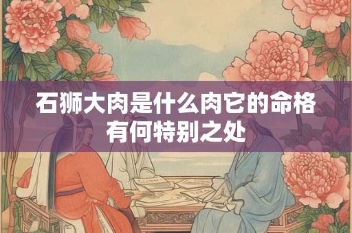 石狮大肉是什么肉它的命格有何特别之处