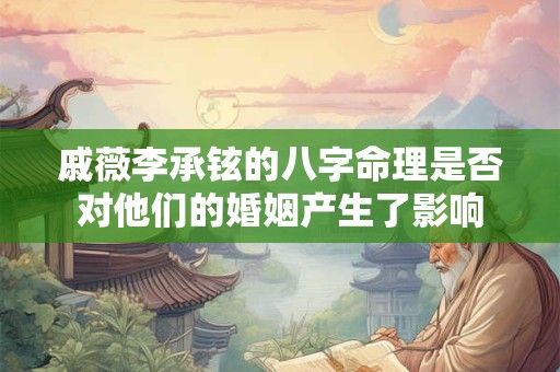 戚薇李承铉的八字命理是否对他们的婚姻产生了影响