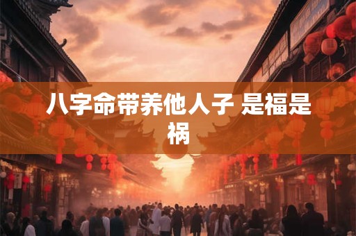 八字命带养他人子 是福是祸 八字命带养他人子 是福是祸
