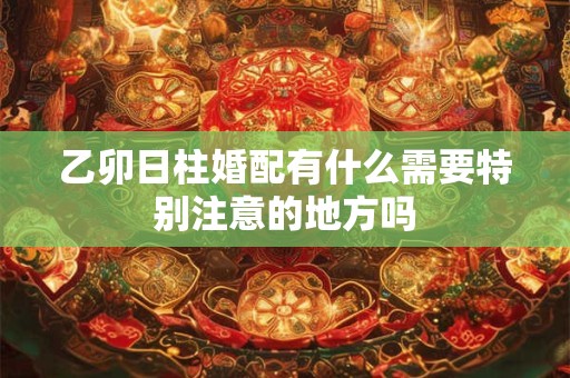乙卯日柱婚配有什么需要特别注意的地方吗
