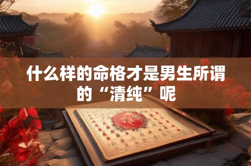 什么样的命格才是男生所谓的“清纯”呢