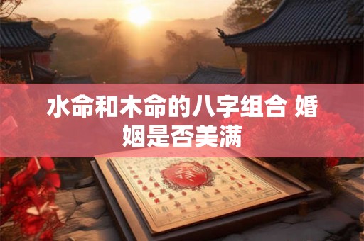 水命和木命的八字组合 婚姻是否美满