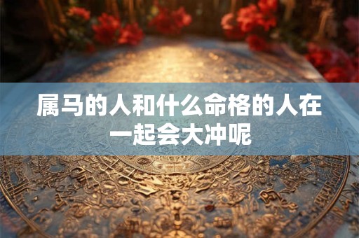 详细阅读:属马的人和什么命格的人在一起会大冲呢 属马的人和什么命格的人在一起会大冲呢