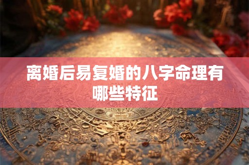 离婚后易复婚的八字命理有哪些特征