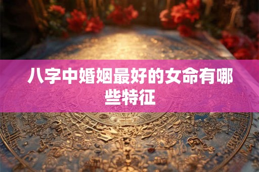 八字中婚姻最好的女命有哪些特征