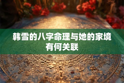 韩雪的八字命理与她的家境有何关联