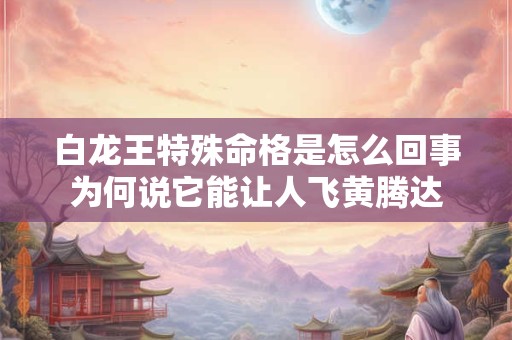 白龙王特殊命格是怎么回事为何说它能让人飞黄腾达 白龙王特殊命格是怎么回事为何说它能让人飞黄腾达
