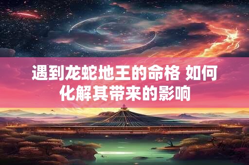 遇到龙蛇地王的命格 如何化解其带来的影响