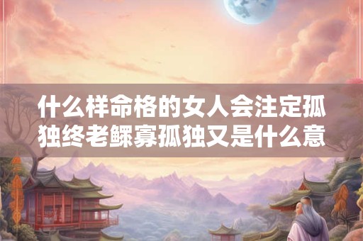 什么样命格的女人会注定孤独终老鳏寡孤独又是什么意思
