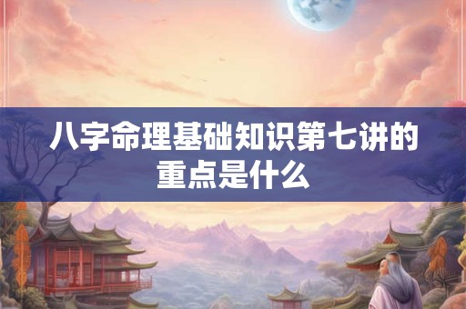 八字命理基础知识第七讲的重点是什么