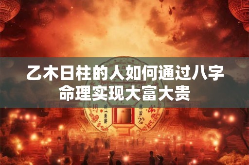 乙木日柱的人如何通过八字命理实现大富大贵