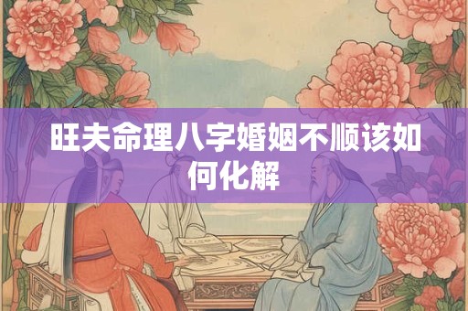 旺夫命理八字婚姻不顺该如何化解