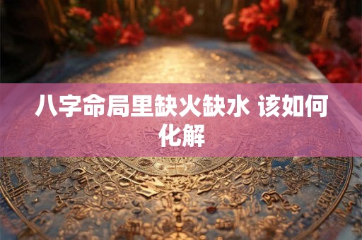 八字命局里缺火缺水 该如何化解
