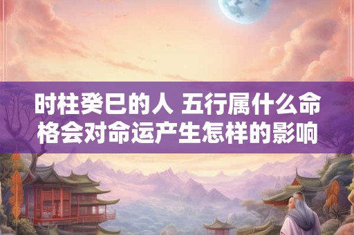 时柱癸巳的人 五行属什么命格会对命运产生怎样的影响
