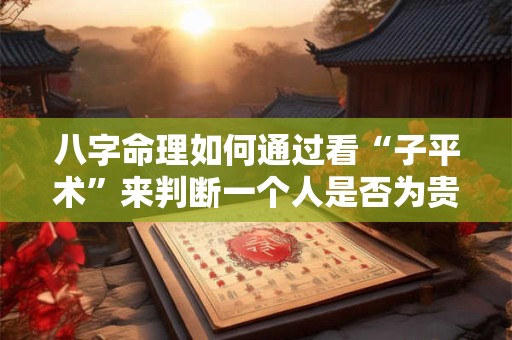 八字命理如何通过看“子平术”来判断一个人是否为贵子或贵人