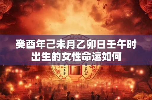 癸酉年己未月乙卯日壬午时出生的女性命运如何