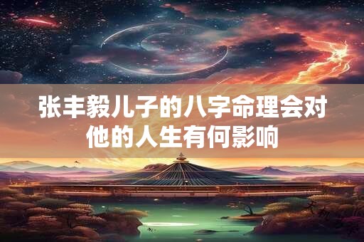 张丰毅儿子的八字命理会对他的人生有何影响