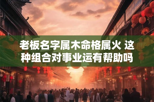 老板名字属木命格属火 这种组合对事业运有帮助吗