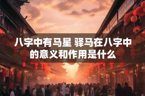 八字中有马星 驿马在八字中的意义和作用是什么