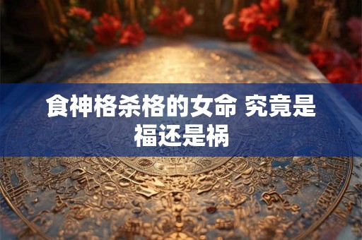 食神格杀格的女命 究竟是福还是祸