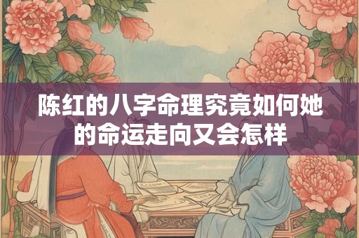 陈红的八字命理究竟如何她的命运走向又会怎样 陈红的八字命理究竟如何她的命运走向又会怎样